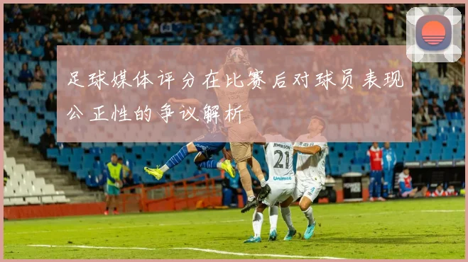 足球媒体评分在比赛后对球员表现公正性的争议解析